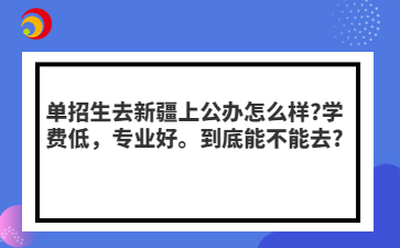 单招生去新疆上公办怎么样?学费低，专业好。到底能不能去?