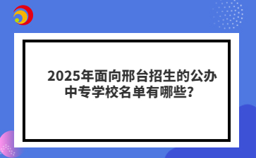 2025年面向邢台招生的公办中专学校名单有哪些？