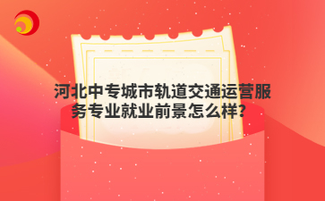 河北中专城市轨道交通运营服务专业就业前景怎么样？
